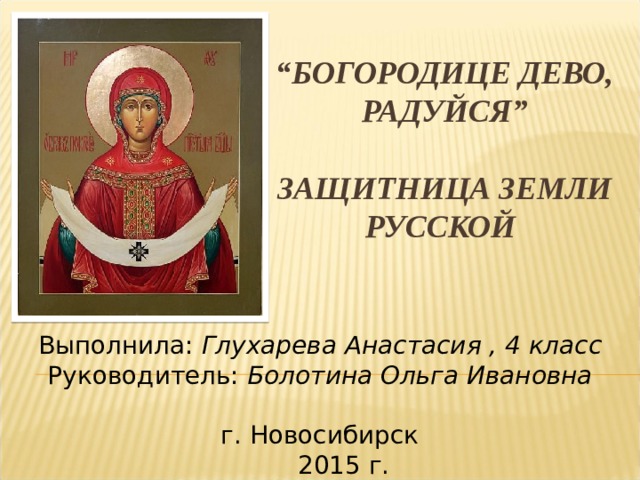 “ Богородице Дево, радуйся”   Защитница земли русской Выполнила: Глухарева Анастасия , 4 класс Руководитель: Болотина Ольга Ивановна г. Новосибирск  2015 г. 