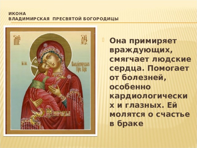 Икона  Владимирская Пресвятой Богородицы   Она примиряет враждующих, смягчает людские сердца. Помогает от болезней, особенно кардиологических и глазных. Ей молятся о счастье в браке 
