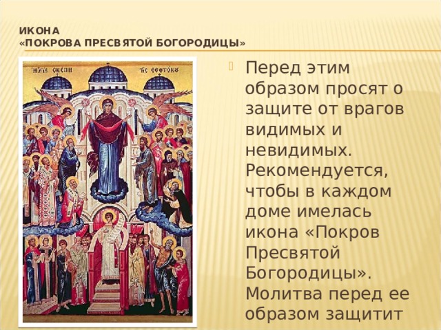 Икона  «Покрова Пресвятой Богородицы»   Перед этим образом просят о защите от врагов видимых и невидимых. Рекомендуется, чтобы в каждом доме имелась икона «Покров Пресвятой Богородицы». Молитва перед ее образом защитит не только ваш дом, но и всех близких от зла и бед. 