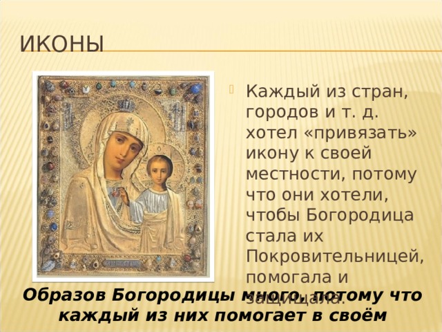 иконы Каждый из стран, городов и т. д. хотел «привязать» икону к своей местности, потому что они хотели, чтобы Богородица стала их Покровительницей, помогала и защищала. Образов Богородицы много, потому что каждый из них помогает в своём 