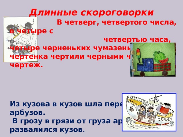 Длинные скороговорки  В четверг, четвертого числа, в четыре с четвертью часа, четыре черненьких чумазеньких чертенка чертили черными чернилами чертеж.     Из кузова в кузов шла перегрузка арбузов.  В грозу в грязи от груза арбузов развалился кузов .   Тридцать три корабля  лавировали-лавировали, да не вылавировали.             