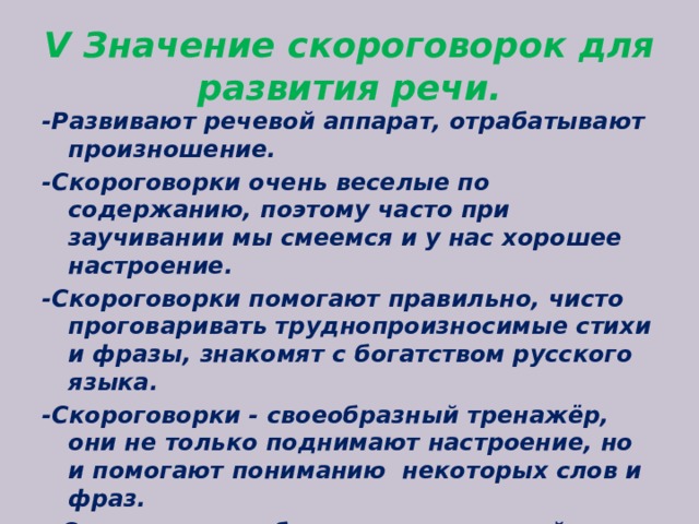 V Значение скороговорок для развития речи. -Развивают речевой аппарат, отрабатывают произношение. -Скороговорки очень веселые по содержанию, поэтому часто при заучивании мы смеемся и у нас хорошее настроение. -Скороговорки помогают правильно, чисто проговаривать труднопроизносимые стихи и фразы, знакомят с богатством русского языка. -Скороговорки - своеобразный тренажёр, они не только поднимают настроение, но и помогают пониманию  некоторых слов и фраз. - Скороговорки обогащают словарный запас.  