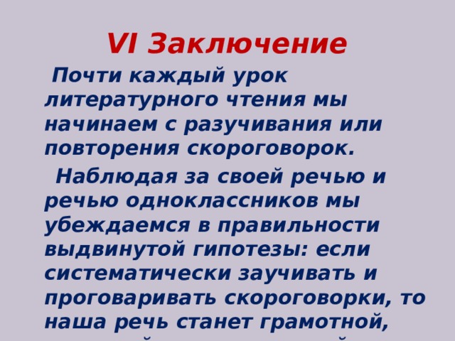 VI Заключение  Почти каждый урок литературного чтения мы начинаем с разучивания или повторения скороговорок.  Наблюдая за своей речью и речью одноклассников мы убеждаемся в правильности выдвинутой гипотезы: если систематически заучивать и проговаривать скороговорки, то наша речь станет грамотной, понятной, выразительной. 