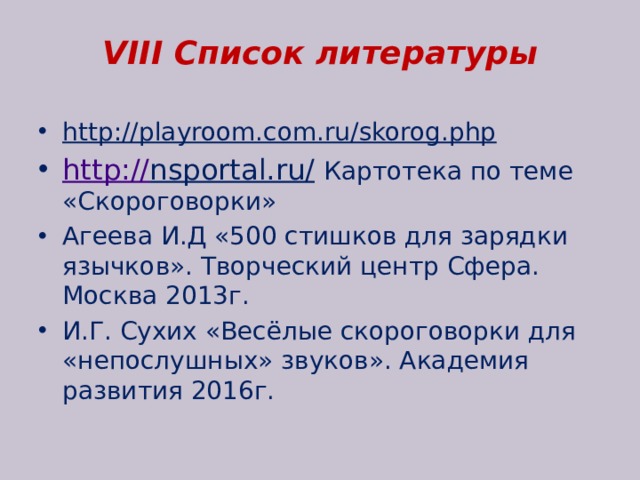 VIII Список литературы http://playroom.com.ru/skorog.php   http:// nsportal.ru/  Картотека по теме «Скороговорки» Агеева И.Д «500 стишков для зарядки язычков». Творческий центр Сфера. Москва 2013г. И.Г. Сухих «Весёлые скороговорки для «непослушных» звуков». Академия развития 2016г. 