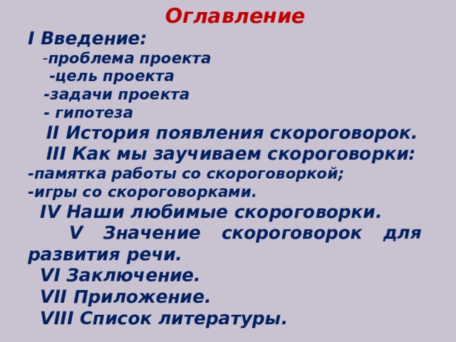 Оглавление I Введение:  - проблема проекта  -цель проекта  -задачи проекта  - гипотеза  II История появления скороговорок.  III Как мы заучиваем скороговорки: -памятка работы со скороговоркой; -игры со скороговорками.  IV Наши любимые скороговорки.  V Значение скороговорок для развития речи.  VI Заключение.  VII Приложение.  VIII Список литературы.  