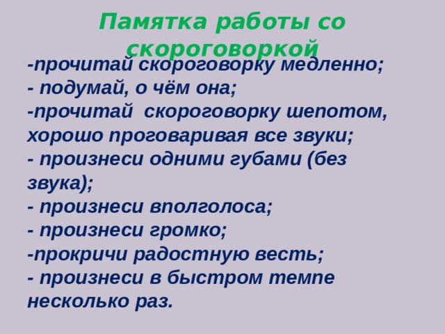  Памятка работы со скороговоркой -прочитай скороговорку медленно; - подумай, о чём она; -прочитай  скороговорку шепотом, хорошо проговаривая все звуки; - произнеси одними губами (без звука); - произнеси вполголоса; - произнеси громко; -прокричи радостную весть; - произнеси в быстром темпе несколько раз. 