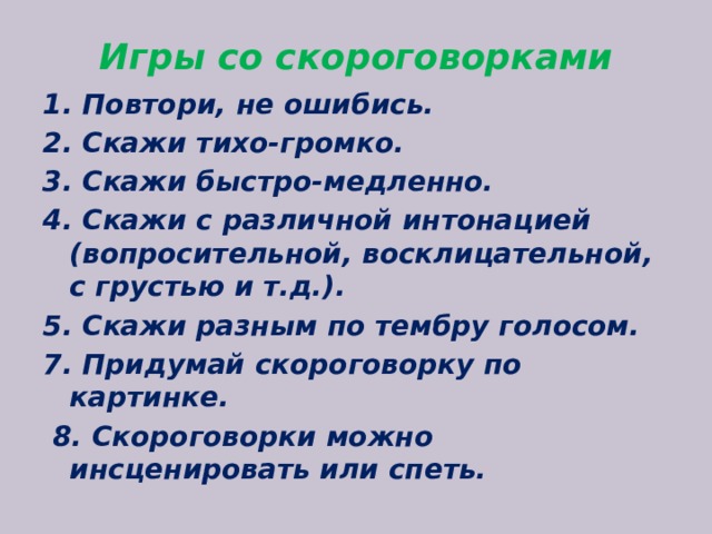 Игры со скороговорками 1. Повтори, не ошибись. 2. Скажи тихо-громко. 3. Скажи быстро-медленно. 4. Скажи с различной интонацией (вопросительной, восклицательной, с грустью и т.д.). 5. Скажи разным по тембру голосом. 7. Придумай скороговорку по картинке.  8. Скороговорки можно инсценировать или спеть.  