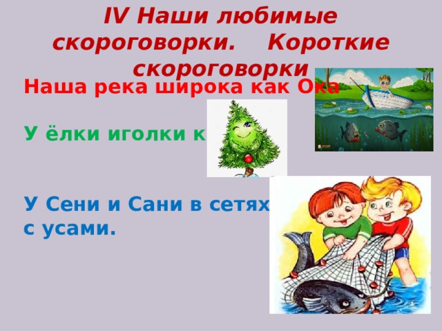IV Наши любимые скороговорки. Короткие скороговорки Наша река широка как Ока  У ёлки иголки колки.   У Сени и Сани в сетях сом с усами.       