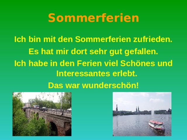 S о mmerferien Ich bin mit den Sommerferien zufrieden. Es hat mir dort sehr gut gefallen. Ich habe in den Ferien viel Schönes und Interessantes erlebt. Das war wunderschön! 