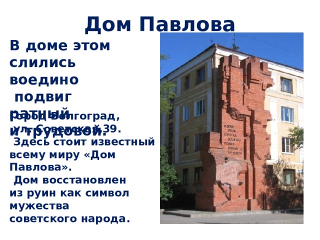 Дом Павлова В доме этом слились воедино  подвиг ратный и трудовой. Город Волгоград,  ул. Советская,39.  Здесь стоит известный всему миру «Дом Павлова».  Дом восстановлен из руин как символ мужества советского народа. 