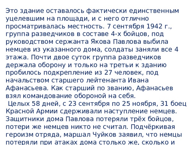 Это здание оставалось фактически единственным уцелевшим на площади, и с него отлично просматривалась местность. 7 сентября 1942 г., группа разведчиков в составе 4-х бойцов, под руководством сержанта Якова Павлова выбила немцев из указанного дома, солдаты заняли все 4 этажа. Почти двое суток группа разведчиков держала оборону и только на третьи к зданию пробилось подкрепление из 27 человек, под начальством старшего лейтенанта Ивана Афанасьева. Как старший по званию, Афанасьев взял командование обороной на себя.  Целых 58 дней, с 23 сентября по 25 ноября, 31 боец Красной Армии сдерживали наступление немцев. Защитники дома Павлова потеряли трёх бойцов, потери же немцев никто не считал. Подчёркивая героизм отряда, маршал Чуйков заявил, что немцы потеряли при атаках дома столько же, сколько и при взятии Парижа. 