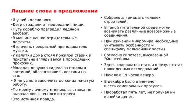 Лишние слова в предложении Собралось тридцать человек строителей.  В такой питательной среде могли возникать различные всевозможные соединения. При изучении микромира необходимо учитывать особенности и специфику мельчайших частиц. Согласно гипотезе, высказанной Эйнштейном… Здесь содержатся статьи о результатах проведенных исследований. Начало в 19 часов вечера. В декабре было отмечено шесть самовольных прогулов. Проработал пять лет, не получая ни копейки денег. Я ушиб колено ноги. Дети страдали от недоедания пищи. Путь кораблю преградил ледяной айсберг. В машине нашли отрицательные дефекты. Это очень прекрасный преподаватель музыки. У калитки дома стоял пожилой старик и пристально вглядывался в проходящих прохожих. Молодая девушка сидела за столом в гостиной, облокотившись локтями на стол.  Я не успела закончить до конца начатую работу. По моему личному   мнению, выставка не вызвала повышенного интереса. Это истинная правда. 