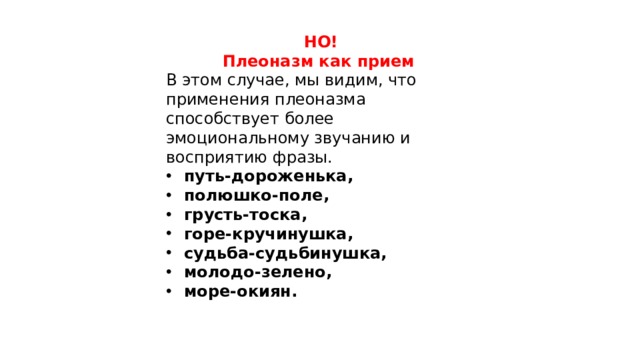 НО! Плеоназм как прием   В этом случае, мы видим, что применения плеоназма способствует более эмоциональному звучанию и восприятию фразы. путь-дороженька, полюшко-поле, грусть-тоска, горе-кручинушка, судьба-судьбинушка, молодо-зелено, море-окиян. 