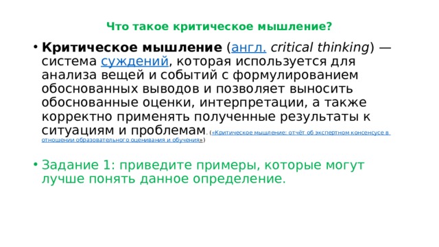 Что такое критическое мышление? Критическое мышление  ( англ.   critical thinking ) — система  суждений , которая используется для анализа вещей и событий с формулированием обоснованных выводов и позволяет выносить обоснованные оценки, интерпретации, а также корректно применять полученные результаты к ситуациям и проблемам . ( «Критическое мышление: отчёт об экспертном консенсусе в отношении образовательного оценивания и обучения » ) Задание 1: приведите примеры, которые могут лучше понять данное определение. 