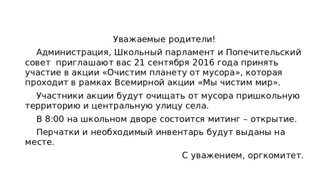 Уважаемые родители!  Администрация, Школьный парламент и Попечительский совет приглашают вас 21 сентября 2016 года принять участие в акции «Очистим планету от мусора», которая проходит в рамках Всемирной акции «Мы чистим мир».  Участники акции будут очищать от мусора пришкольную территорию и центральную улицу села.  В 8:00 на школьном дворе состоится митинг – открытие.  Перчатки и необходимый инвентарь будут выданы на месте. С уважением, оргкомитет. 