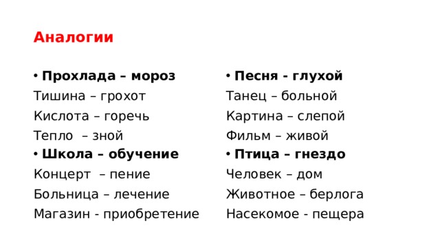Аналогии Прохлада – мороз Песня - глухой Тишина – грохот Танец – больной Кислота – горечь Картина – слепой Тепло – зной Фильм – живой Птица – гнездо Школа – обучение Концерт – пение Человек – дом Больница – лечение Животное – берлога Насекомое - пещера Магазин - приобретение 