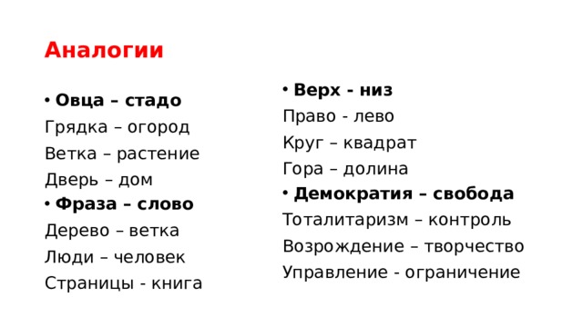 Аналогии Верх - низ Право - лево Круг – квадрат Гора – долина Демократия – свобода Тоталитаризм – контроль Возрождение – творчество Управление - ограничение Овца – стадо Грядка – огород Ветка – растение Дверь – дом Фраза – слово Дерево – ветка Люди – человек Страницы - книга 