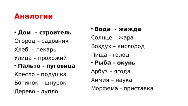 Аналогии Вода - жажда Солнце – жара Воздух – кислород Пища - голод Рыба - окунь Арбуз – ягода Химия – наука Морфема - приставка Дом – строитель Огород – садовник Хлеб – пекарь Улица – прохожий Пальто - пуговица Кресло – подушка Ботинок – шнурок Дерево - дупло 