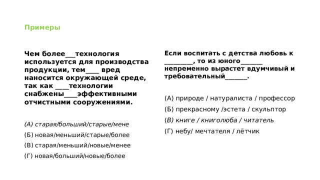 Примеры Чем более___технология используется для производства продукции, тем____ вред наносится окружающей среде, так как ____технологии снабжены____эффективными отчистными сооружениями. Если воспитать с детства любовь к _________, то из юного_______ непременно вырастет вдумчивый и требовательный_______.   (А) старая/больший/старые/мене (А) природе / натуралиста / профессор (Б) новая/меньший/старые/более (Б) прекрасному /эстета / скульптор (В) старая/меньший/новые/менее ( В) книге / книголюба / читатель (Г) новая/больший/новые/более (Г) небу/ мечтателя / лётчик 