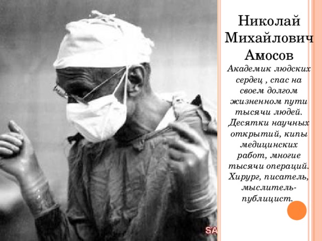 Николай Михайлович Амосов Академик людских сердец , спас на своем долгом жизненном пути тысячи людей. Десятки научных открытий, кипы медицинских работ, многие тысячи операций. Хирург, писатель, мыслитель-публицист. 