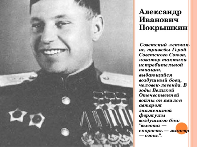 Александр Иванович Покрышкин   Советский летчик-ас, трижды Герой Советского Союза, новатор тактики истребительной авиации, выдающийся воздушный боец, человек-легенда. В годы Великой Отечественной войны он явился автором знаменитой формулы воздушного боя: 