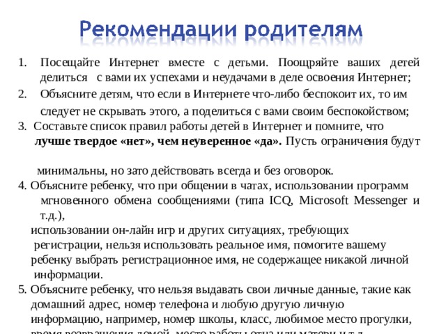 Посещайте Интернет вместе с детьми. Поощряйте ваших детей делиться с вами их успехами и неудачами в деле освоения Интернет; 2. Объясните детям, что если в Интернете что-либо беспокоит их, то им  следует не скрывать этого, а поделиться с вами своим беспокойством; 3. Составьте список правил работы детей в Интернет и помните, что  лучше твердое «нет», чем неуверенное «да». Пусть ограничения будут   минимальны, но зато действовать всегда и без оговорок. 4. Объясните ребенку, что при общении в чатах, использовании программ  мгновенного обмена сообщениями (типа ICQ, Microsoft Messenger и т.д.),  использовании он-лайн игр и других ситуациях, требующих  регистрации, нельзя использовать реальное имя, помогите вашему  ребенку выбрать регистрационное имя, не содержащее никакой личной  информации. 5. Объясните ребенку, что нельзя выдавать свои личные данные, такие как  домашний адрес, номер телефона и любую другую личную  информацию, например, номер школы, класс, любимое место прогулки,  время возвращения домой, место работы отца или матери и т.д 