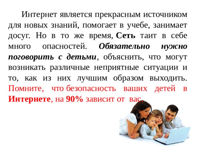  Интернет является прекрасным источником для новых знаний, помогает в учебе, занимает досуг. Но в то же время,  Сеть таит в себе много опасностей. Обязательно нужно поговорить с детьми , объяснить, что могут возникать различные неприятные ситуации и то, как из них лучшим образом выходить. Помните, что безопасность ваших детей в Интернете , на 90% зависит от  вас. 
