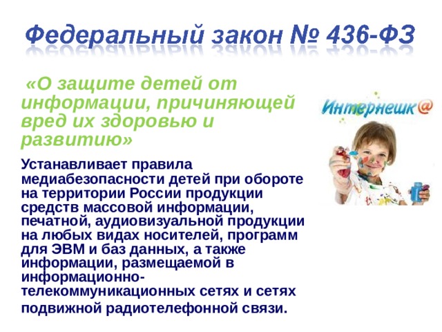  «О защите детей от информации, причиняющей вред их здоровью и развитию»   Устанавливает правила медиабезопасности детей при обороте на территории России продукции средств массовой информации, печатной, аудиовизуальной продукции на любых видах носителей, программ для ЭВМ и баз данных, а также информации, размещаемой в информационно-телекоммуникационных сетях и сетях подвижной радиотелефонной связи.   