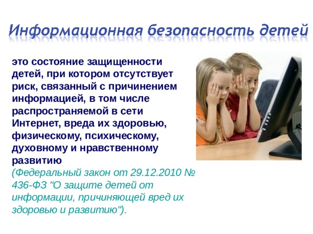 это состояние защищенности детей, при котором отсутствует риск, связанный с причинением информацией, в том числе распространяемой в сети Интернет, вреда их здоровью, физическому, психическому, духовному и нравственному развитию  (Федеральный закон от 29.12.2010 № 436-ФЗ 