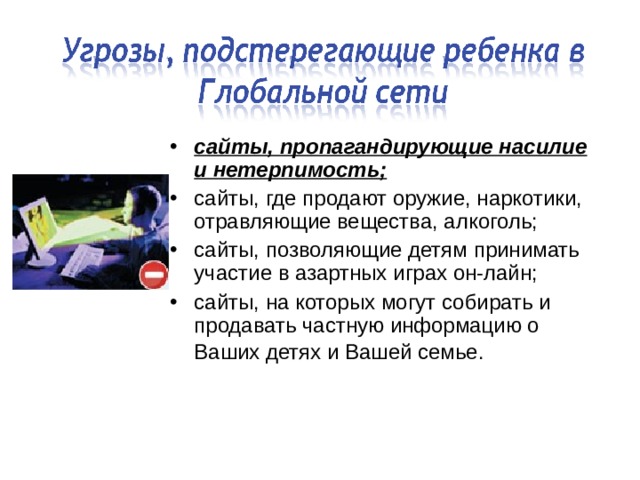 сайты, пропагандирующие насилие и нетерпимость; сайты, где продают оружие, наркотики, отравляющие вещества, алкоголь; сайты, позволяющие детям принимать участие в азартных играх он-лайн; сайты, на которых могут собирать и продавать частную информацию о Ваших детях и Вашей семье.  
