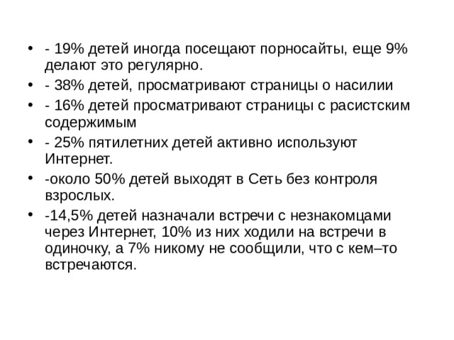 - 19% детей иногда посещают порносайты, еще 9% делают это регулярно. - 38% детей, просматривают страницы о насилии - 16% детей просматривают страницы с расистским содержимым - 25% пятилетних детей активно используют Интернет. -около 50% детей выходят в Сеть без контроля взрослых. -14,5% детей назначали встречи с незнакомцами через Интернет, 10% из них ходили на встречи в одиночку, а 7% никому не сообщили, что с кем–то встречаются. 