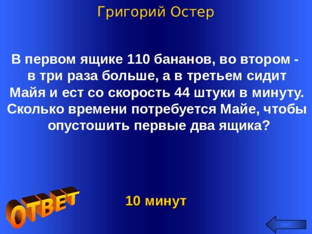 Григорий Остер В первом ящике 110 бананов, во втором - в три раза больше, а в третьем сидит Майя и ест со скорость 44 штуки в минуту. Сколько времени потребуется Майе, чтобы  опустошить первые два ящика? Welcome to Power Jeopardy   © Don Link, Indian Creek School, 2004 You can easily customize this template to create your own Jeopardy game. Simply follow the step-by-step instructions that appear on Slides 1-3. 10 минут 2
