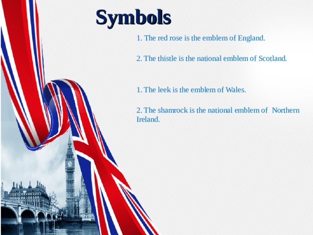  Symbols 1. The red rose is the emblem of England.  2. The thistle is the national emblem of Scotland.  1. The leek is the emblem of Wales.  2. The shamrock is the national emblem  of  Northern Ireland. 