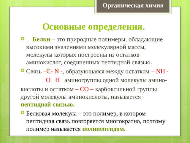 Органическая химия Основные определения.  Белки – это природные полимеры, обладающие высокими значениями молекулярной массы, молекулы которых построены из остатков аминокислот, соединенных пептидной связью. Связь –С- N - , образующаяся между остатком – NH -  О Н аминогруппы одной молекулы амино- кислоты и остатком – СО – карбоксильной группы другой молекулы аминокислоты, называется пептидной связью. Белковая молекула – это полимер, в котором пептидная связь повторяется многократно, поэтому полимер называется полипептидом. 