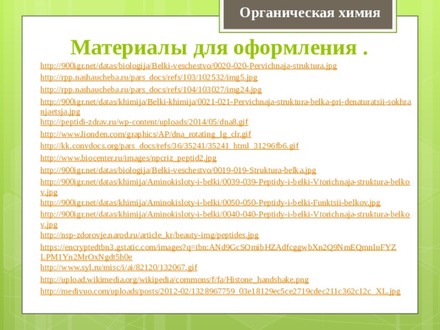 Органическая химия Материалы для оформления . http://900igr.net/datas/biologija/Belki-veschestvo/0020-020-Pervichnaja-struktura.jpg http://rpp.nashaucheba.ru/pars_docs/refs/103/102532/img5.jpg http://rpp.nashaucheba.ru/pars_docs/refs/104/103027/img24.jpg http://900igr.net/datas/khimija/Belki-khimija/0021-021-Pervichnaja-struktura-belka-pri-denaturatsii-sokhranjaetsja.jpg http://peptidi-zdrav.ru/wp-content/uploads/2014/05/dna8.gif http://www.lionden.com/graphics/AP/dna_rotating_lg_clr.gif http://kk.convdocs.org/pars_docs/refs/36/35241/35241_html_31296fb6.gif http://www.biocenter.ru/images/npcriz_peptid2.jpg http://900igr.net/datas/biologija/Belki-veschestvo/0019-019-Struktura-belka.jpg http://900igr.net/datas/khimija/Aminokisloty-i-belki/0039-039-Peptidy-i-belki-Vtorichnaja-struktura-belkov.jpg http://900igr.net/datas/khimija/Aminokisloty-i-belki/0050-050-Peptidy-i-belki-Funktsii-belkov.jpg http://900igr.net/datas/khimija/Aminokisloty-i-belki/0040-040-Peptidy-i-belki-Vtorichnaja-struktura-belkov.jpg http://nsp-zdorovje.narod.ru/article_kr/beauty-img/peptides.jpg https://encryptedtbn3.gstatic.com/images?q=tbn:ANd9GcSOmibHZAdfcggwbXn2Q9NmEQmnIuFYZLPM1Yn2MrOxNgdt5h0e http:// www.syl.ru/misc/i/ai/82120/132067.gif http:// upload.wikimedia.org/wikipedia/commons/f/fa/Histone_handshake.png http:// medivuo.com/uploads/posts/2012-02/1328967759_03e18129ec5ce2719cdec211c362c12c_XL.jpg :// 