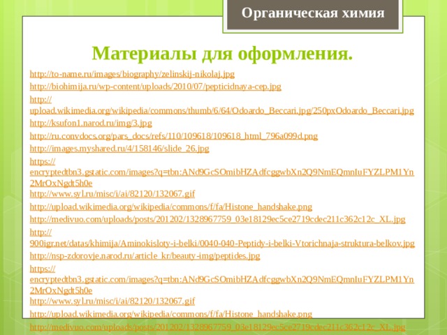Органическая химия Материалы для оформления. http:// to-name.ru/images/biography/zelinskij-nikolaj.jpg http:// biohimija.ru/wp-content/uploads/2010/07/pepticidnaya-cep.jpg http:// upload.wikimedia.org/wikipedia/commons/thumb/6/64/Odoardo_Beccari.jpg/250pxOdoardo_Beccari.jpg http:// ksufon1.narod.ru/img/3.jpg http:// ru.convdocs.org/pars_docs/refs/110/109618/109618_html_796a099d.png http:// images.myshared.ru/4/158146/slide_26.jpg https:// encryptedtbn3.gstatic.com/images?q=tbn:ANd9GcSOmibHZAdfcggwbXn2Q9NmEQmnIuFYZLPM1Yn2MrOxNgdt5h0e http:// www.syl.ru/misc/i/ai/82120/132067.gif http:// upload.wikimedia.org/wikipedia/commons/f/fa/Histone_handshake.png http:// medivuo.com/uploads/posts/201202/1328967759_03e18129ec5ce2719cdec211c362c12c_XL.jpg http:// 900igr.net/datas/khimija/Aminokisloty-i-belki/0040-040-Peptidy-i-belki-Vtorichnaja-struktura-belkov.jpg http :// nsp-zdorovje.narod.ru/article_kr/beauty-img/peptides.jpg https :// encryptedtbn3.gstatic.com/images?q=tbn:ANd9GcSOmibHZAdfcggwbXn2Q9NmEQmnIuFYZLPM1Yn2MrOxNgdt5h0e http :// www.syl.ru/misc/i/ai/82120/132067.gif http :// upload.wikimedia.org/wikipedia/commons/f/fa/Histone_handshake.png http :// medivuo.com/uploads/posts/201202/1328967759_03e18129ec5ce2719cdec211c362c12c_XL.jpg 
