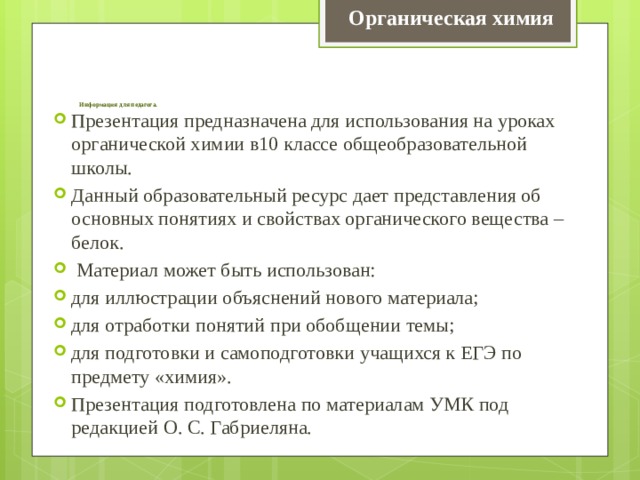 Органическая химия        Информация для педагога.   Презентация предназначена для использования на уроках органической химии в10 классе общеобразовательной школы. Данный образовательный ресурс дает представления об основных понятиях и свойствах органического вещества – белок.  Материал может быть использован: для иллюстрации объяснений нового материала; для отработки понятий при обобщении темы; для подготовки и самоподготовки учащихся к ЕГЭ по предмету «химия». Презентация подготовлена по материалам УМК под редакцией О. С. Габриеляна. 