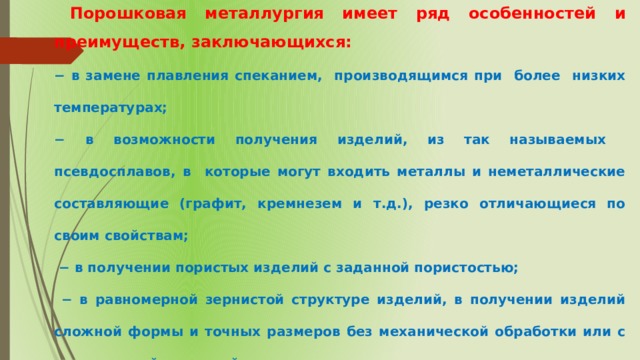  Порошковая металлургия имеет ряд особенностей и преимуществ, заключающихся: − в замене плавления спеканием, производящимся при более низких температурах; − в возможности получения изделий, из так называемых псевдосплавов, в которые могут входить металлы и неметаллические составляющие (графит, кремнезем и т.д.), резко отличающиеся по своим свойствам; − в получении пористых изделий с заданной пористостью; − в равномерной зернистой структуре изделий, в получении изделий сложной формы и точных размеров без механической обработки или с минимальной доводкой. 