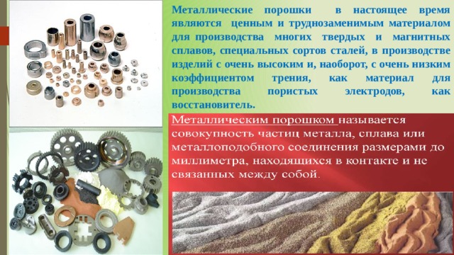 Металлические порошки в настоящее время являются ценным и труднозаменимым материалом для производства многих твердых и магнитных сплавов, специальных сортов сталей, в производстве изделий с очень высоким и, наоборот, с очень низким коэффициентом трения, как материал для производства пористых электродов, как восстановитель. 