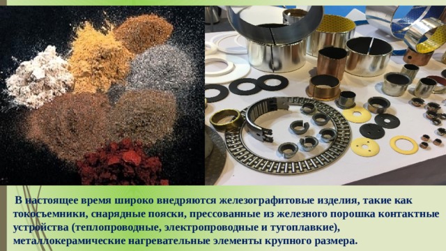  В настоящее время широко внедряются железографитовые изделия, такие как токосъемники, снарядные пояски, прессованные из железного порошка контактные устройства (теплопроводные, электропроводные и тугоплавкие), металлокерамические нагревательные элементы крупного размера. 