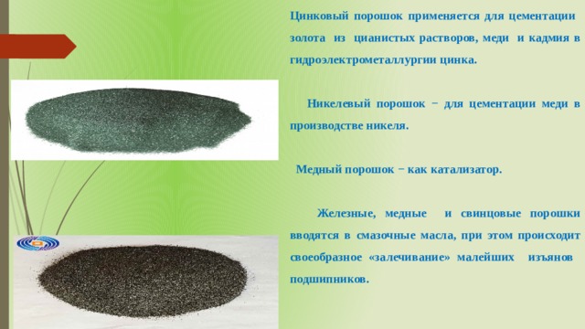 Цинковый порошок применяется для цементации золота из цианистых растворов, меди и кадмия в гидроэлектрометаллургии цинка.   Никелевый порошок − для цементации меди в производстве никеля.   Медный порошок − как катализатор.   Железные, медные и свинцовые порошки вводятся в смазочные масла, при этом происходит своеобразное «залечивание» малейших изъянов подшипников. 
