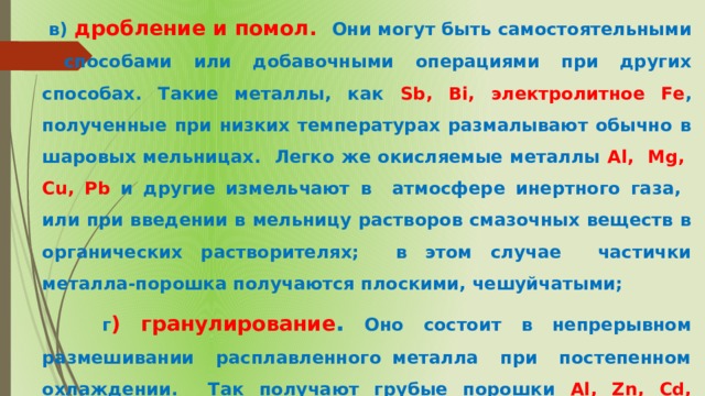  в) дробление и помол. Они могут быть самостоятельными способами или добавочными операциями при других способах. Такие металлы, как Sb, Bi, электролитное Fe , полученные при низких температурах размалывают обычно в шаровых мельницах. Легко же окисляемые металлы Al, Mg, Cu, Pb и другие измельчают в атмосфере инертного газа, или при введении в мельницу растворов смазочных веществ в органических растворителях; в этом случае частички металла-порошка получаются плоскими, чешуйчатыми;  г ) гранулирование . Оно состоит в непрерывном размешивании расплавленного металла при постепенном охлаждении. Так получают грубые порошки Al, Zn, Cd, латуни . 