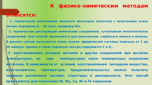  К физико-химическим методам относятся:  1. термическое разложение амальгам некоторых металлов с получением очень тонких порошков (1 – 10 мкм), например Mn.  2. термическая диссоциация химических соединений, тугоплавких металлических соединений. Этот способ применяется для разложения карбоната никеля и железа. В данном случае получаются очень тонкие сферические частицы порошка от 1 до 10 микрон. Однако в таких порошках всегда содержится С и О 2 .  3. восстановление оксидов металла и других соединений при высоких температурах, но при температурах ниже температуры плавления металлов. В зависимости от условий восстановления (исходное вещество, восстановитель, температура, продолжительность) можно получить порошки различного состава, структуры и дисперсности. Этот способ применяется для получения W, Mо, Cо, Ni и Fe порошков. 