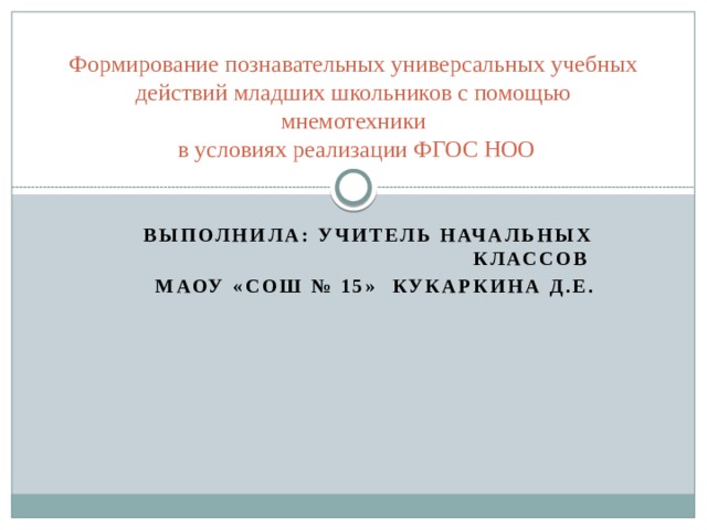 Формирование познавательных универсальных учебных действий младших школьников с помощью мнемотехники  в условиях реализации ФГОС НОО Выполнила: учитель начальных классов МАОУ «СОШ № 15» Кукаркина Д.Е.    