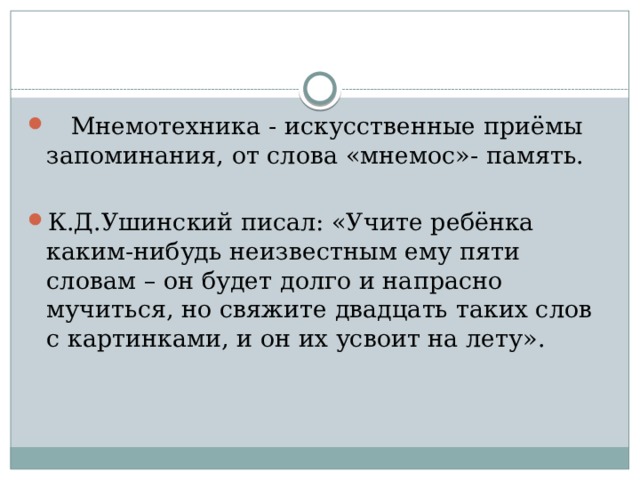  Мнемотехника - искусственные приёмы запоминания, от слова «мнемос»- память. К.Д.Ушинский писал: «Учите ребёнка каким-нибудь неизвестным ему пяти словам – он будет долго и напрасно мучиться, но свяжите двадцать таких слов с картинками, и он их усвоит на лету». 
