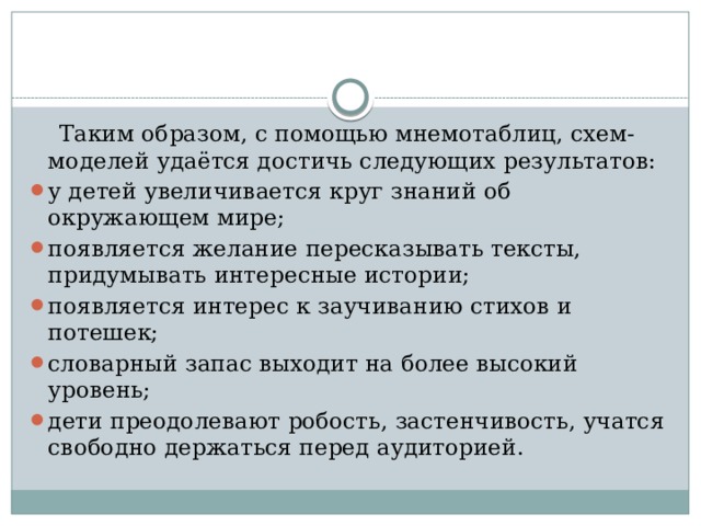  Таким образом, с помощью мнемотаблиц, схем- моделей удаётся достичь следующих результатов: у детей увеличивается круг знаний об окружающем мире; появляется желание пересказывать тексты, придумывать интересные истории; появляется интерес к заучиванию стихов и потешек; словарный запас выходит на более высокий уровень; дети преодолевают робость, застенчивость, учатся свободно держаться перед аудиторией. 