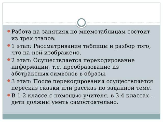 Работа на занятиях по мнемотаблицам состоит из трех этапов. 1 этап: Рассматривание таблицы и разбор того, что на ней изображено. 2 этап: Осуществляется перекодирование информации, т.е. преобразование из абстрактных символов в образы. 3 этап: После перекодирования осуществляется пересказ сказки или рассказ по заданной теме. В 1-2 классе с помощью учителя, в 3-4 классах – дети должны уметь самостоятельно. 