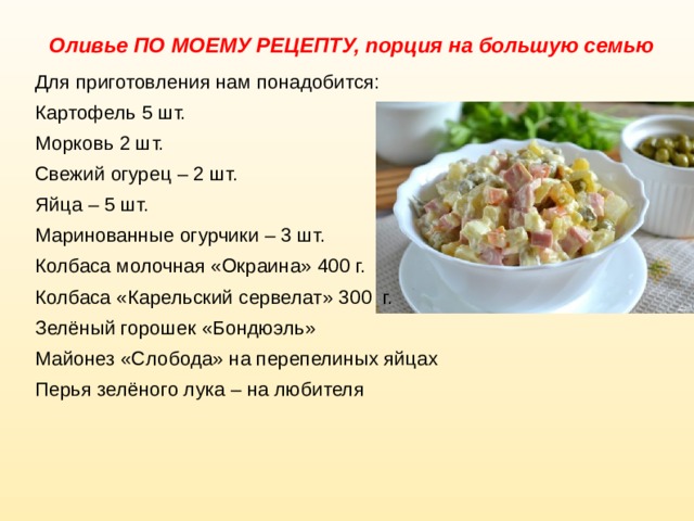 Оливье ПО МОЕМУ РЕЦЕПТУ, порция на большую семью Для приготовления нам понадобится: Картофель 5 шт. Морковь 2 шт. Свежий огурец – 2 шт. Яйца – 5 шт. Маринованные огурчики – 3 шт. Колбаса молочная «Окраина» 400 г. Колбаса «Карельский сервелат» 300 г. Зелёный горошек «Бондюэль» Майонез «Слобода» на перепелиных яйцах Перья зелёного лука – на любителя 