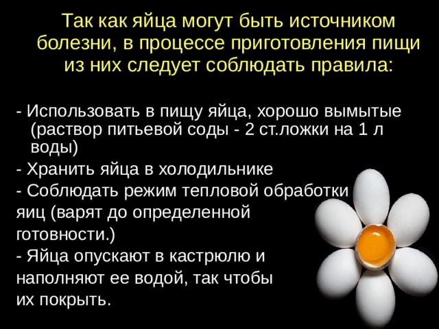 Так как яйца могут быть источником болезни, в процессе приготовления пищи из них следует соблюдать правила:   - Использовать в пищу яйца, хорошо вымытые (раствор питьевой соды - 2 ст.ложки на 1 л воды) - Хранить яйца в холодильнике - Соблюдать режим тепловой обработки яиц (варят до определенной готовности.) - Яйца опускают в кастрюлю и наполняют ее водой, так чтобы их покрыть.  