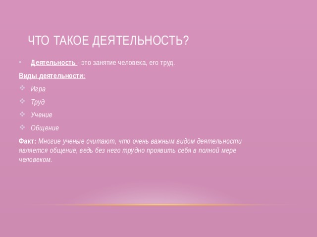  Что такое деятельность? Деятельность - это занятие человека, его труд. Виды деятельности: Игра Труд Учение Общение Факт: Многие ученые считают, что очень важным видом деятельности является общение, ведь без него трудно проявить себя в полной мере человеком. 